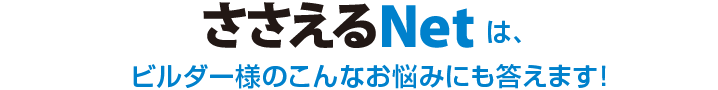 ささえるNetは、ビルダー様のこんなお悩みにも答えます！